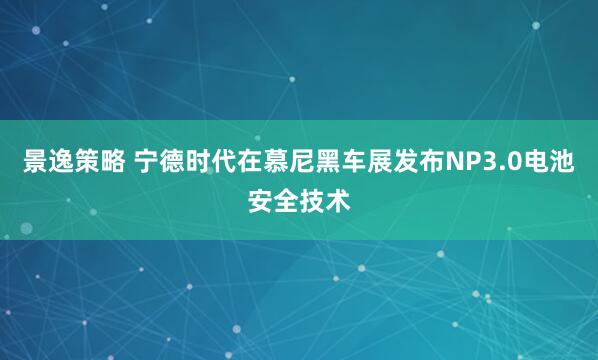 景逸策略 宁德时代在慕尼黑车展发布NP3.0电池安全技术