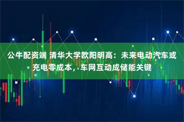 公牛配资端 清华大学欧阳明高：未来电动汽车或充电零成本，车网互动成储能关键
