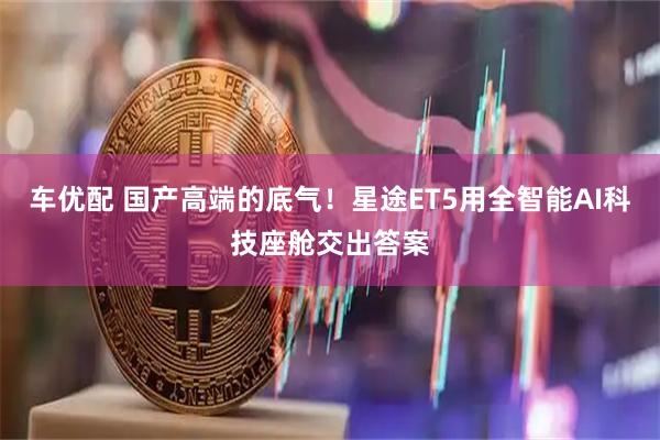 车优配 国产高端的底气！星途ET5用全智能AI科技座舱交出答案