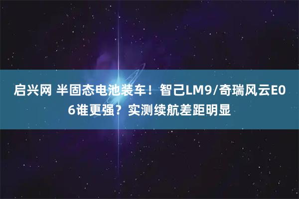 启兴网 半固态电池装车！智己LM9/奇瑞风云E06谁更强？实测续航差距明显