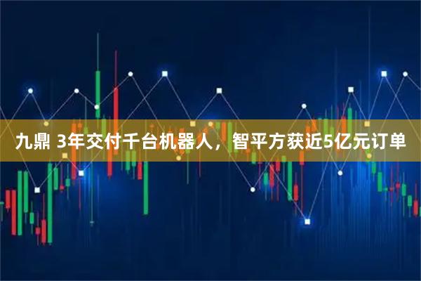 九鼎 3年交付千台机器人，智平方获近5亿元订单