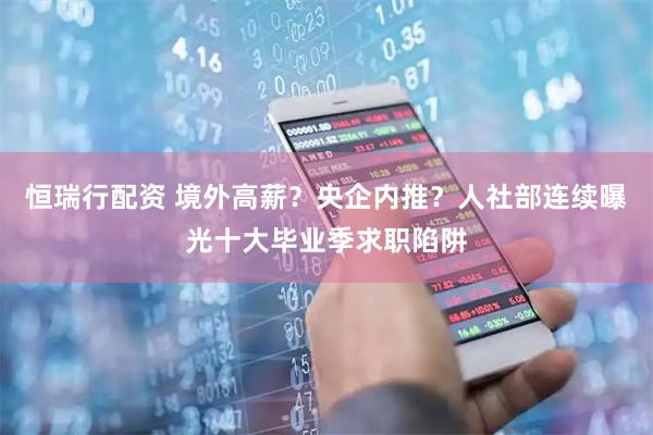 恒瑞行配资 境外高薪？央企内推？人社部连续曝光十大毕业季求职陷阱