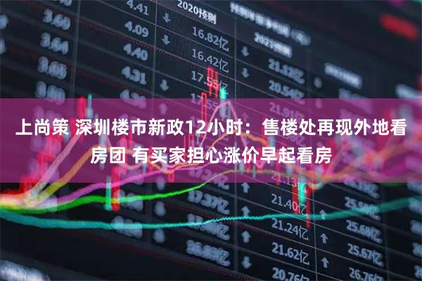 上尚策 深圳楼市新政12小时：售楼处再现外地看房团 有买家担心涨价早起看房