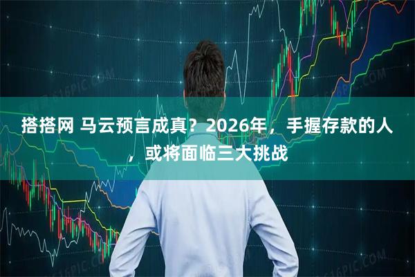 搭搭网 马云预言成真？2026年，手握存款的人，或将面临三大挑战