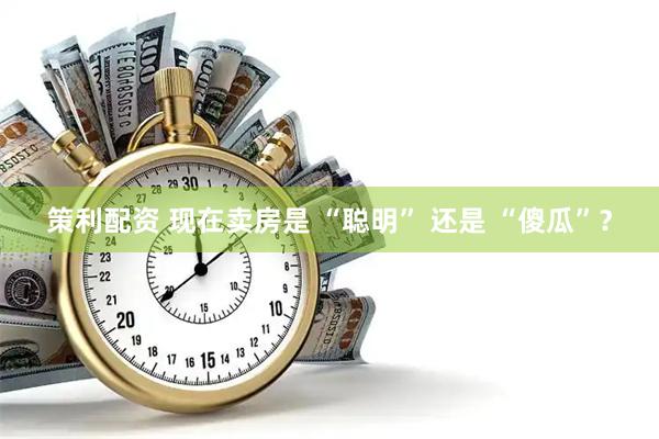 策利配资 现在卖房是 “聪明” 还是 “傻瓜”？