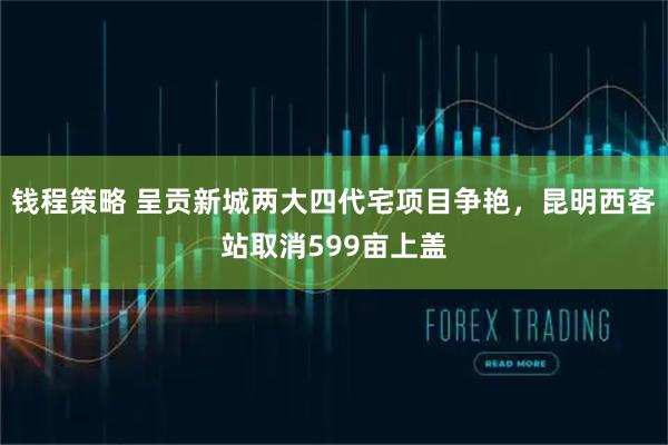 钱程策略 呈贡新城两大四代宅项目争艳，昆明西客站取消599亩上盖