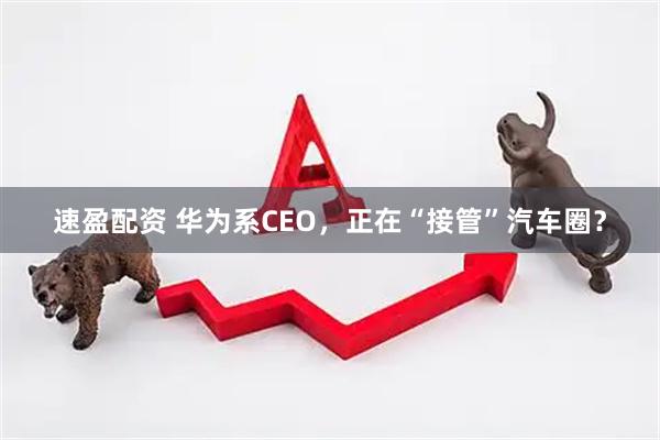 速盈配资 华为系CEO，正在“接管”汽车圈？