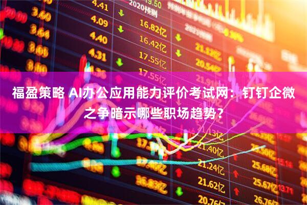 福盈策略 AI办公应用能力评价考试网：钉钉企微之争暗示哪些职场趋势？