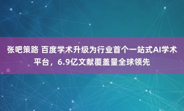 张吧策路 百度学术升级为行业首个一站式AI学术平台，6.9亿文献覆盖量全球领先