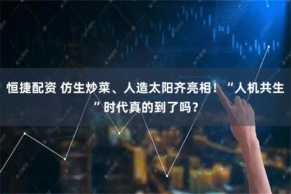 恒捷配资 仿生炒菜、人造太阳齐亮相！“人机共生”时代真的到了吗？