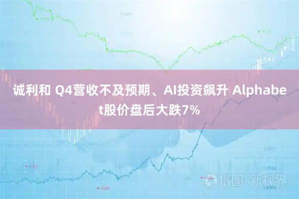 诚利和 Q4营收不及预期、AI投资飙升 Alphabet股价盘后大跌7%