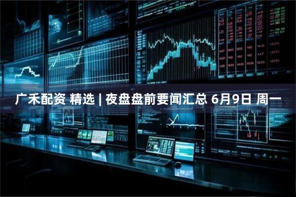 广禾配资 精选 | 夜盘盘前要闻汇总 6月9日 周一