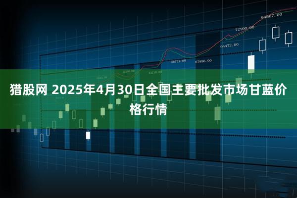 猎股网 2025年4月30日全国主要批发市场甘蓝价格行情