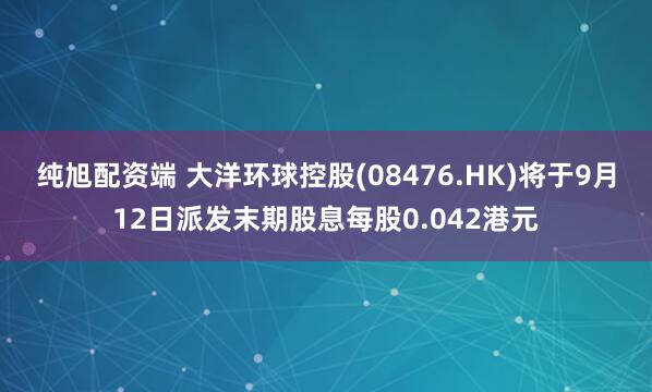 纯旭配资端 大洋环球控股(08476.HK)将于9月12日派发末期股息每股0.042港元