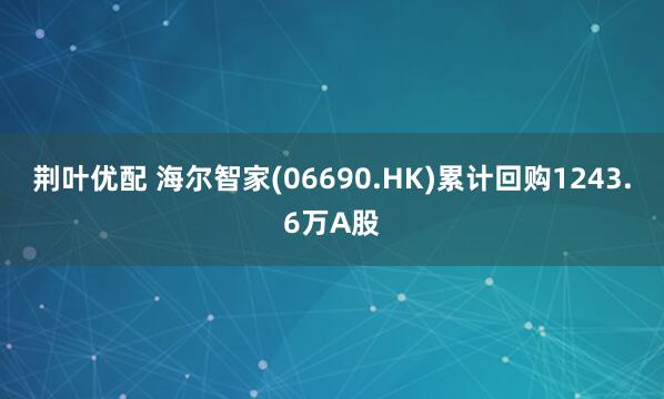 荆叶优配 海尔智家(06690.HK)累计回购1243.6万A股
