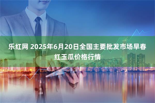 乐红网 2025年6月20日全国主要批发市场早春红玉瓜价格行情