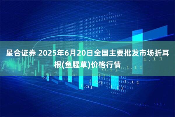 星合证券 2025年6月20日全国主要批发市场折耳根(鱼腥草)价格行情