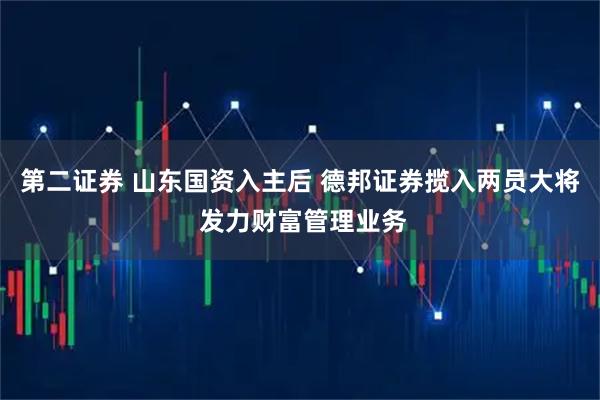 第二证券 山东国资入主后 德邦证券揽入两员大将 发力财富管理业务