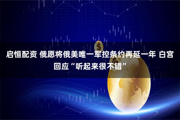 启恒配资 俄愿将俄美唯一军控条约再延一年 白宫回应“听起来很不错”