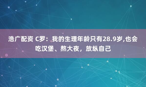 浩广配资 C罗：我的生理年龄只有28.9岁,也会吃汉堡、熬大夜，放纵自己