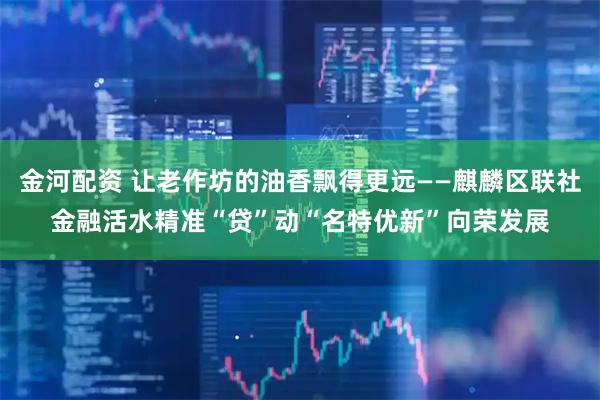 金河配资 让老作坊的油香飘得更远——麒麟区联社金融活水精准“贷”动“名特优新”向荣发展