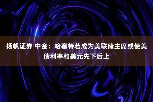 扬帆证券 中金：哈塞特若成为美联储主席或使美债利率和美元先下后上