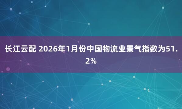 长江云配 2026年1月份中国物流业景气指数为51.2%