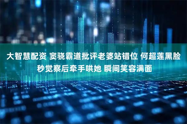 大智慧配资 窦骁霸道批评老婆站错位 何超莲黑脸 秒觉察后牵手哄她 瞬间笑容满面