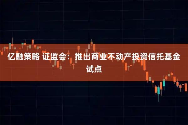 亿融策略 证监会：推出商业不动产投资信托基金试点