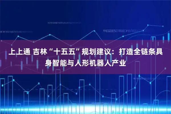 上上通 吉林“十五五”规划建议：打造全链条具身智能与人形机器人产业
