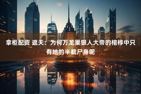 拿柜配资 遮天：为何万龙巢狠人大帝的棺椁中只有她的半截尸身呢