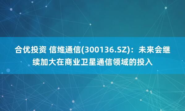 合优投资 信维通信(300136.SZ)：未来会继续加大在商业卫星通信领域的投入