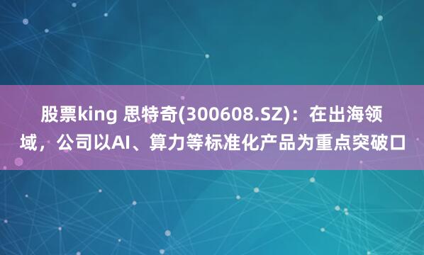 股票king 思特奇(300608.SZ)：在出海领域，公司以AI、算力等标准化产品为重点突破口