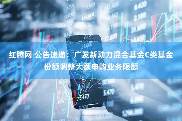 红腾网 公告速递：广发新动力混合基金C类基金份额调整大额申购业务限额