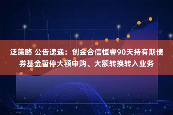 泛策略 公告速递：创金合信恒睿90天持有期债券基金暂停大额申购、大额转换转入业务