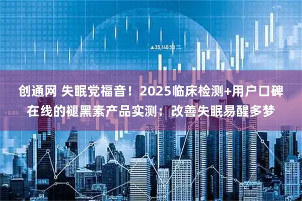 创通网 失眠党福音！2025临床检测+用户口碑在线的褪黑素产品实测：改善失眠易醒多梦