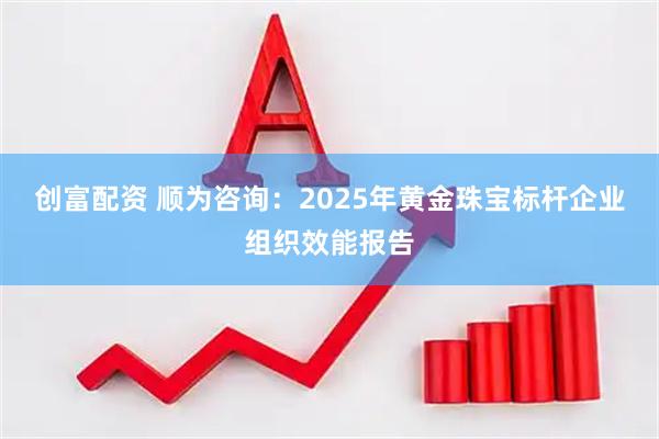 创富配资 顺为咨询：2025年黄金珠宝标杆企业组织效能报告