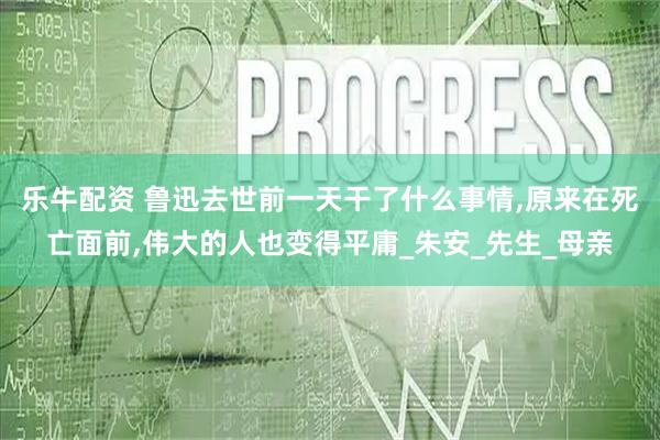 乐牛配资 鲁迅去世前一天干了什么事情,原来在死亡面前,伟大的人也变得平庸_朱安_先生_母亲